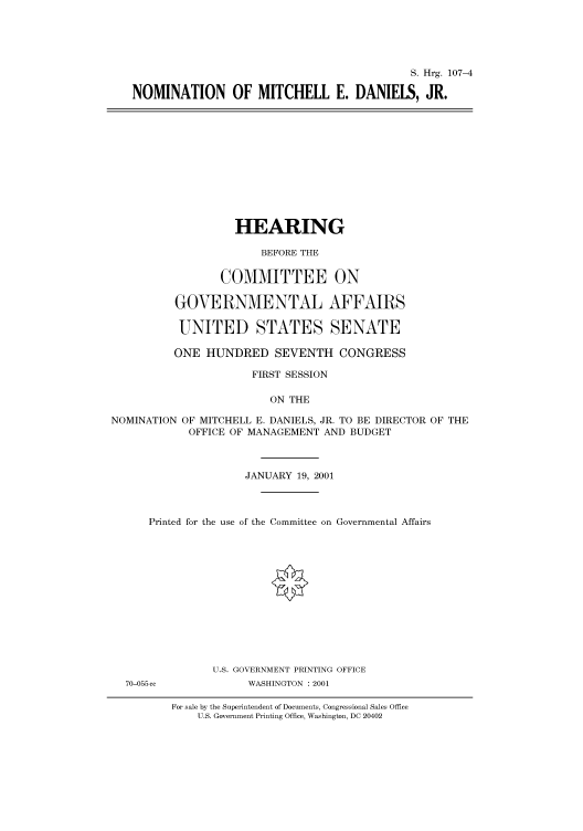 handle is hein.cbhear/cbhearings70992 and id is 1 raw text is: S. Hrg. 107-4
NOMINATION OF MITCHELL E. DANIELS, JR.

HEARING
BEFORE THE
COMMITTEE ON
GOVERNMENTAL AFFAIRS
UNITED STATES SENATE
ONE HUNDRED SEVENTH CONGRESS
FIRST SESSION
ON THE
NOMINATION OF MITCHELL E. DANIELS, JR. TO BE DIRECTOR OF THE
OFFICE OF MANAGEMENT AND BUDGET
JANUARY 19, 2001
Printed for the use of the Committee on Governmental Affairs

70-055 cc

U.S. GOVERNMENT PRINTING OFFICE
WASHINGTON : 2001

For sale by the Superintendent of Documents, Congressional Sales Office
U.S. Government Printing Office, Washington, DC 20402


