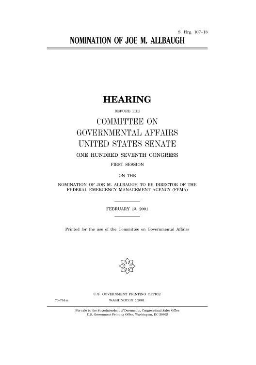 handle is hein.cbhear/cbhearings70997 and id is 1 raw text is: S. Hrg. 107-13
NOMINATION OF JOE M. ALLBAUGH

HEARING
BEFORE THE
COMMITTEE ON
GOVERNMENTAL AFFAIRS
UNITED STATES SENATE
ONE HUNDRED SEVENTH CONGRESS
FIRST SESSION
ON THE
NOMINATION OF JOE M. ALLBAUGH TO BE DIRECTOR OF THE
FEDERAL EMERGENCY MANAGEMENT AGENCY (FEMA)
FEBRUARY 13, 2001
Printed for the use of the Committee on Governmental Affairs
U.S. GOVERNMENT PRINTING OFFICE
70-751cc           WASHINGTON : 2001

For sale by the Superintendent of Documents, Congressional Sales Office
U.S. Government Printing Office, Washington, DC 20402


