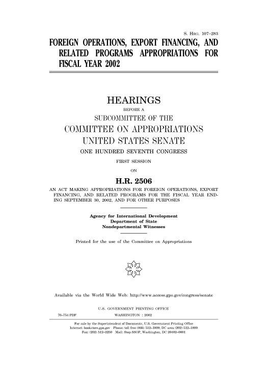 handle is hein.cbhear/cbhearings70999 and id is 1 raw text is: S. HRG. 107-283
FOREIGN OPERATIONS, EXPORT FINANCING, AND
RELATED PROGRAMS APPROPRIATIONS FOR
FISCAL YEAR 2002
HEARINGS
BEFORE A
SUBCOMMITTEE OF THE
COMMITTEE ON APPROPRIATIONS
UNITED STATES SENATE
ONE HUNDRED SEVENTH CONGRESS
FIRST SESSION
ON
H.R. 2506
AN ACT MAKING APPROPRIATIONS FOR FOREIGN OPERATIONS, EXPORT
FINANCING, AND RELATED PROGRAMS FOR THE FISCAL YEAR END-
ING SEPTEMBER 30, 2002, AND FOR OTHER PURPOSES
Agency for International Development
Department of State
Nondepartmental Witnesses
Printed for the use of the Committee on Appropriations
Available via the World Wide Web: http://www.access.gpo.gov/congress/senate
U.S. GOVERNMENT PRINTING OFFICE
70-754 PDF          WASHINGTON : 2002
For sale by the Superintendent of Documents, U.S. Government Printing Office
Internet: bookstore.gpo.gov Phone: toll free (866) 512-1800; DC area (202) 512-1800
Fax: (202) 512-2250 Mail: Stop SSOP, Washington, DC 20402-0001


