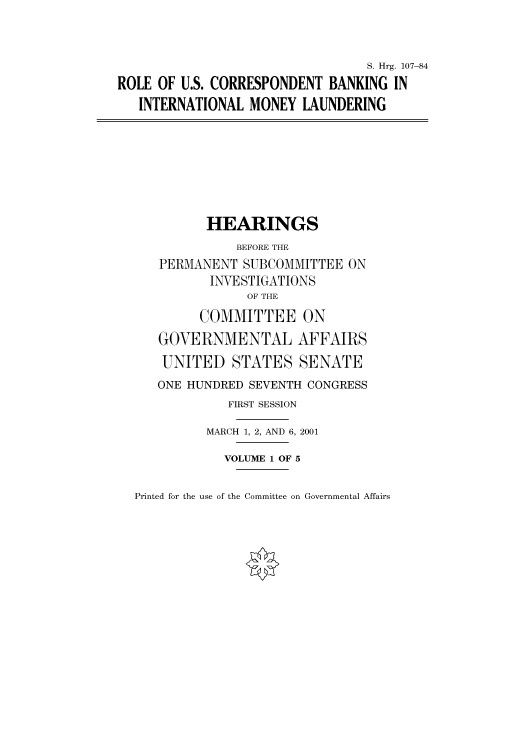 handle is hein.cbhear/cbhearings71008 and id is 1 raw text is: S. Hrg. 107-84
ROLE OF U.S. CORRESPONDENT BANKING IN
INTERNATIONAL MONEY LAUNDERING
HEARINGS
BEFORE THE
PERMANENT SUBCOMMITTEE ON
INVESTIGATIONS
OF THE
COMMITTEE ON
GOVERNMENTAL AFFAIRS
UNITED STATES SENATE
ONE HUNDRED SEVENTH CONGRESS
FIRST SESSION
MARCH 1, 2, AND 6, 2001
VOLUME 1 OF 5

Printed for the use of the Committee on Governmental Affairs


