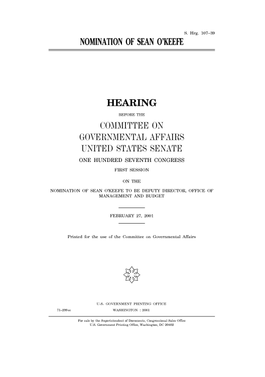 handle is hein.cbhear/cbhearings71010 and id is 1 raw text is: S. Hrg. 107-39
NOMINATION OF SEAN O'KEEFE

HEARING
BEFORE THE
COMMITTEE ON
GOVERNMENTAL AFFAIRS
UNITED STATES SENATE
ONE HUNDRED SEVENTH CONGRESS
FIRST SESSION
ON THE
NOMINATION OF SEAN O'KEEFE TO BE DEPUTY DIRECTOR, OFFICE OF
MANAGEMENT AND BUDGET
FEBRUARY 27, 2001
Printed for the use of the Committee on Governmental Affairs

71-299 cc

U.S. GOVERNMENT PRINTING OFFICE
WASHINGTON : 2001

For sale by the Superintendent of Documents, Congressional Sales Office
U.S. Government Printing Office, Washington, DC 20402


