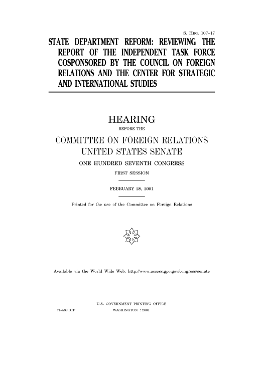 handle is hein.cbhear/cbhearings71014 and id is 1 raw text is: S. HRG. 107-17
STATE DEPARTMENT REFORM: REVIEWING THE
REPORT OF THE INDEPENDENT TASK FORCE
COSPONSORED BY THE COUNCIL ON FOREIGN
RELATIONS AND THE CENTER FOR STRATEGIC
AND INTERNATIONAL STUDIES

HEARING
BEFORE THE
COMMITTEE ON FOREIGN RELATIONS
UNITED STATES SENATE
ONE HUNDRED SEVENTH CONGRESS
FIRST SESSION
FEBRUARY 28, 2001
Printed for the use of the Committee on Foreign Relations
Available via the World Wide Web: http://www.access.gpo.gov/congress/senate
U.S. GOVERNMENT PRINTING OFFICE
71-539 DTP           WASHINGTON : 2001


