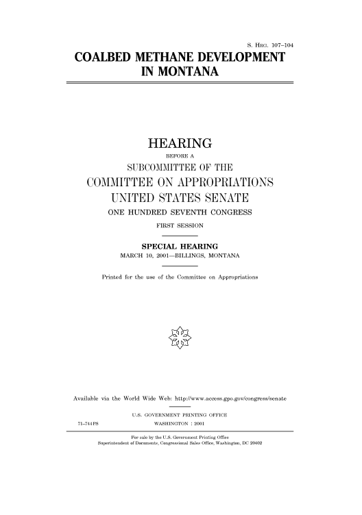 handle is hein.cbhear/cbhearings71018 and id is 1 raw text is: S. HRG. 107-104
COALBED METHANE DEVELOPMENT
IN MONTANA

HEARING
BEFORE A
SUBCOMMITTEE OF THE
COMMITTEE ON APPROPRIATIONS
UNITED STATES SENATE
ONE HUNDRED SEVENTH CONGRESS
FIRST SESSION
SPECIAL HEARING
MARCH 10, 2001-BILLINGS, MONTANA
Printed for the use of the Committee on Appropriations

Available via the
71-744 PS

World Wide Web: http://www.access.gpo.gov/congress/senate
U.S. GOVERNMENT PRINTING OFFICE
WASHINGTON : 2001

For sale by the U.S. Government Printing Office
Superintendent of Documents, Congressional Sales Office, Washington, DC 20402


