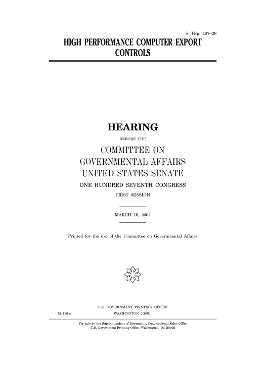 handle is hein.cbhear/cbhearings71022 and id is 1 raw text is: S. Hrg. 107-28
HIGH PERFORMANCE COMPUTER EXPORT
CONTROLS

HEARING
BEFORE THE
COMMITTEE ON
GOVERNMENTAL AFFAIRS
UNITED STATES SENATE
ONE HUNDRED SEVENTH CONGRESS
FIRST SESSION
MARCH 15, 2001
Printed for the use of the Committee on Governmental Affairs
U.S. GOVERNMENT PRINTING OFFICE
72-196 cc             WASHINGTON : 2001
For sale by the Superintendent of Doneumnts, Congressional Sales Office
U.S. Government Printing Office, Washington, DC 20402


