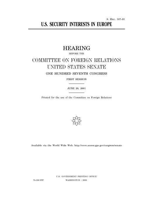 handle is hein.cbhear/cbhearings71049 and id is 1 raw text is: S. HRG. 107-91
U.S. SECURITY INTERESTS IN EUROPE

HEARING
BEFORE THE
COMMITTEE ON FOREIGN RELATIONS
UNITED STATES SENATE
ONE HUNDRED SEVENTH CONGRESS
FIRST SESSION
JUNE 20, 2001
Printed for the use of the Committee on Foreign Relations

Available via the World Wide Web: http://www.access.gpo.gov/congress/senate

73-350 DTP

U.S. GOVERNMENT PRINTING OFFICE
WASHINGTON : 2001


