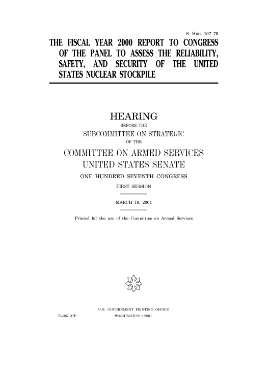 handle is hein.cbhear/cbhearings71050 and id is 1 raw text is: S. HRG. 107-75
THE FISCAL YEAR 2000 REPORT TO CONGRESS
OF THE PANEL TO ASSESS THE RELIABILITY,
SAFETY, AND SECURITY OF THE UNITED
STATES NUCLEAR STOCKPILE

HEARING
BEFORE THE
SUBCOMMITTEE ON STRATEGIC
OF THE
COMMITTEE ON ARMED SERVICES
UNITED STATES SENATE
ONE HUNDRED SEVENTH CONGRESS
FIRST SESSION
MARCH 19, 2001
Printed for the use of the Committee on Armed Services
U.S. GOVERNMENT PRINTING OFFICE
73-367 DTP       WASHINGTON : 2001


