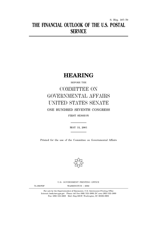 handle is hein.cbhear/cbhearings71052 and id is 1 raw text is: S. Hrg. 107-70
THE FINANCIAL OUTLOOK OF THE U.S. POSTAL
SERVICE

HEARING
BEFORE THE
COMMITTEE ON
GOVERNMENTAL AFFAIRS
UNITED STATES SENATE
ONE HUNDRED SEVENTH CONGRESS
FIRST SESSION
MAY 15, 2001
Printed for the use of the Committee on Governmental Affairs
U.S. GOVERNMENT PRINTING OFFICE
73-392PDF               WASHINGTON : 2002
For sale by the Superintendent of Documents, U.S. Government Printing Office
Internet: bookstore.gpo.gov Phone: toll free (866) 512-1800; DC area (202) 512-1800
Fax: (202) 512-2250 Mail: Stop SSOP, Washington, DC 20402-0001



