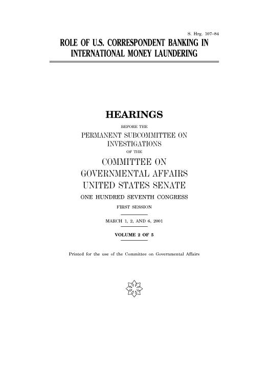 handle is hein.cbhear/cbhearings71061 and id is 1 raw text is: S. Hrg. 107-84
ROLE OF U.S. CORRESPONDENT BANKING IN
INTERNATIONAL MONEY LAUNDERING
HEARINGS
BEFORE THE
PERMANENT SUBCOMMITTEE ON
INVESTIGATIONS
OF THE
COMMITTEE ON
GOVERNMENTAL AFFAIRS
UNITED STATES SENATE
ONE HUNDRED SEVENTH CONGRESS
FIRST SESSION
MARCH 1, 2, AND 6, 2001
VOLUME 2 OF 5

Printed for the use of the Committee on Governmental Affairs


