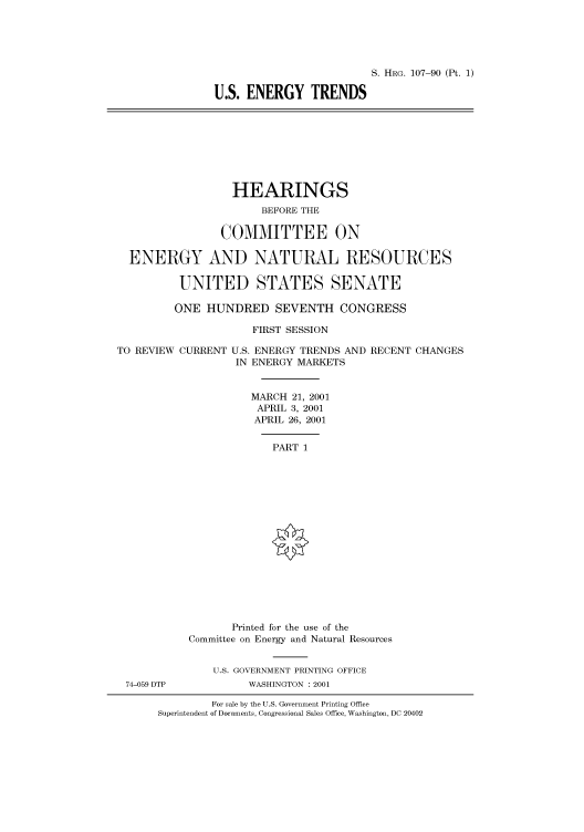 handle is hein.cbhear/cbhearings71066 and id is 1 raw text is: S. HRG. 107-90 (Pt. 1)
U.S. ENERGY TRENDS
HEARINGS
BEFORE THE
COMMITTEE ON
ENERGY AND NATURAL RESOURCES
UNITED STATES SENATE
ONE HUNDRED SEVENTH CONGRESS
FIRST SESSION
TO REVIEW CURRENT U.S. ENERGY TRENDS AND RECENT CHANGES
IN ENERGY MARKETS
MARCH 21, 2001
APRIL 3, 2001
APRIL 26, 2001
PART 1
Printed for the use of the
Committee on Energy and Natural Resources
U.S. GOVERNMENT PRINTING OFFICE
74-059 DTP           WASHINGTON : 2001
For sale by the U.S. Government Printing Office
Superintendent of Documents, Congressional Sales Office, Washington, DC 20402


