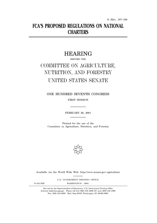 handle is hein.cbhear/cbhearings71070 and id is 1 raw text is: S. HRG. 107-188

FCA'S PROPOSED REGULATIONS ON NATIONAL
CHARTERS

HEARING
BEFORE THE
COMMITTEE ON AGRICULTURE,
NUTRITION, AND FORESTRY
UNITED STATES SENATE
ONE HUNDRED SEVENTH CONGRESS
FIRST SESSION
FEBRUARY 26, 2001
Printed for the use of the
Committee on Agriculture, Nutrition, and Forestry
Available via the World Wide Web: http://www.senate.gov-agriculture
U.S. GOVERNMENT PRINTING OFFICE
74-343 PDF              WASHINGTON : 2001
For sale by the Superintendent of Documents, U.S. Government Printing Office
Internet: bookstore.gpo.gov Phone: toll free (866) 512-1800; DC area (202) 512-1800
Fax: (202) 512-2250 Mail: Stop SSOP, Washington, DC 20402-0001



