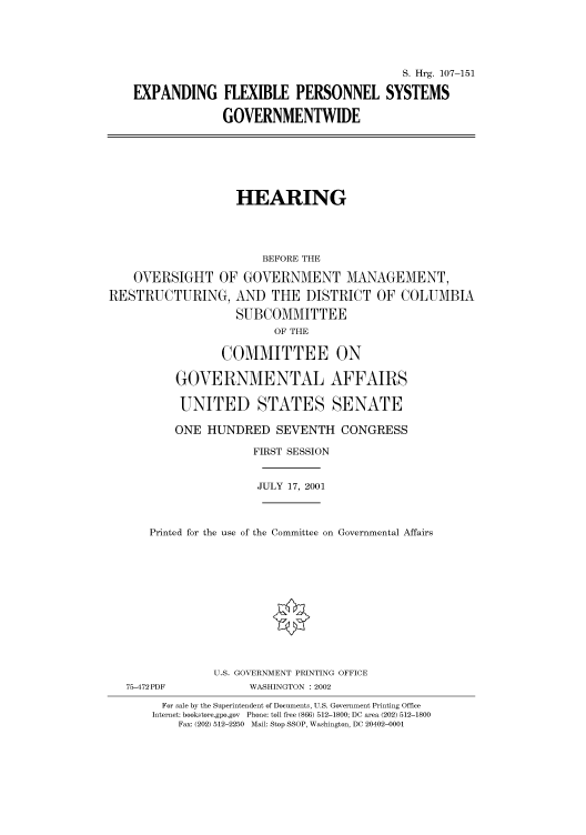 handle is hein.cbhear/cbhearings71121 and id is 1 raw text is: S. Hrg. 107-151
EXPANDING FLEXIBLE PERSONNEL SYSTEMS
GOVERNMENTWIDE

HEARING
BEFORE THE
OVERSIGHT OF GOVERNMENT MANAGEMENT,
RESTRUCTURING, AND THE DISTRICT OF COLUMBIA
SUBCOMMITTEE
OF THE
COMMITTEE ON
GOVERNMENTAL AFFAIRS
UNITED STATES SENATE
ONE HUNDRED SEVENTH CONGRESS
FIRST SESSION
JULY 17, 2001
Printed for the use of the Committee on Governmental Affairs
U.S. GOVERNMENT PRINTING OFFICE
75-472PDF             WASHINGTON : 2002
For sale by the Superintendent of Documents, U.S. Government Printing Office
Internet: bookstore.gpo.gov  Phone: toll free (866) 512-1800; DC area (202) 512-1800
Fax: (202) 512-2250  Mail: Stop SSOP, Washington, DC 20402-0001


