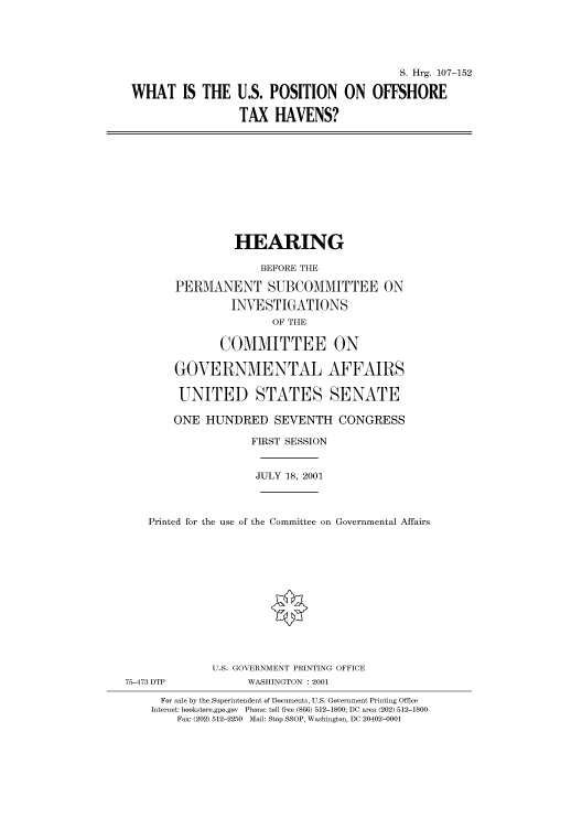 handle is hein.cbhear/cbhearings71122 and id is 1 raw text is: S. Hrg. 107-152
WHAT IS THE U.S. POSITION ON OFFSHORE
TAX HAVENS?

HEARING
BEFORE THE
PERMANENT SUBCOMMITTEE ON
INVESTIGATIONS
OF THE
COMMITTEE ON
GOVERNMENTAL AFFAIRS
UNITED STATES SENATE
ONE HUNDRED SEVENTH CONGRESS
FIRST SESSION
JULY 18, 2001
Printed for the use of the Committee on Governmental Affairs
U.S. GOVERNMENT PRINTING OFFICE
75-473 DTP            WASHINGTON : 2001
For sale by the Superintendent of Documents, U.S. Government Printing Office
Internet: bookstore.gpo.gov Phone: toll free (866) 512-1800; DC area (202) 512-1800
Fax: (202) 512-2250 Mail: Stop SSOP, Washington, DC 20402-0001


