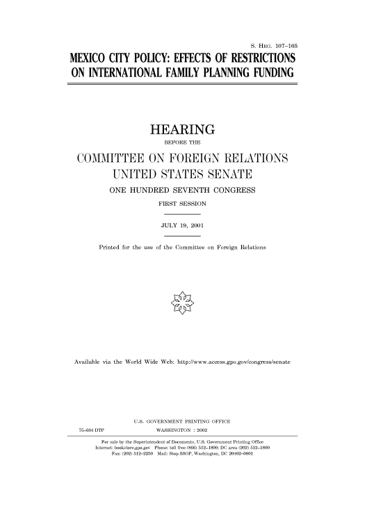 handle is hein.cbhear/cbhearings71133 and id is 1 raw text is: S. HIIRG. 107-165
MEXICO CITY POLICY: EFFECTS OF RESTRICTIONS
ON INTERNATIONAL FAMILY PLANNING FUNDING

HEARING
BEFORE THE
COMMITTEE ON FOREIGN RELATIONS
UNITED STATES SENATE
ONE HUNDRED SEVENTH CONGRESS
FIRST SESSION
JULY 19, 2001
Printed for the use of the Committee on Foreign Relations
Available via the World Wide Web: http://www.access.gpo.gov/congress/senate

75-604 DTP

U.S. GOVERNMENT PRINTING OFFICE
WASHINGTON : 2002

For sale by the Superintendent of Documents, U.S. Government Printing Office
Internet: bookstore.gpo.gov Phone: toll free (866) 512-1800; DC area (202) 512-1800
Fax: (202) 512-2250 Mail: Stop SSOP, Washington, DC 20402-0001



