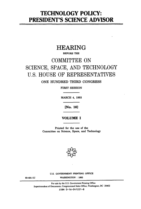 handle is hein.cbhear/cbhearings7115 and id is 1 raw text is: TECHNOLOGY POLICY:
PRESIDENT'S SCIENCE ADVISOR
HEARING
BEFORE THE
COMMITTEE ON
SCIENCE, SPACE, AND TECHNOLOGY
U.S. HOUSE OF REPRESENTATIVES
ONE HUNDRED THIRD CONGRESS
FIRST SESSION
MARCH 4, 1993
[No. 161
VOLUME I
Printed for the use of the
Committee on Science, Space, and Technology
U.S. GOVERNMENT PRINTING OFFICE
69-681 CC             WASHINGTON : 1993
For sale by the U.S. Government Printing Office
Superintendent of Documents, Congressional Sales Office, Washington, DC 20402
ISBN 0-16-041221-8


