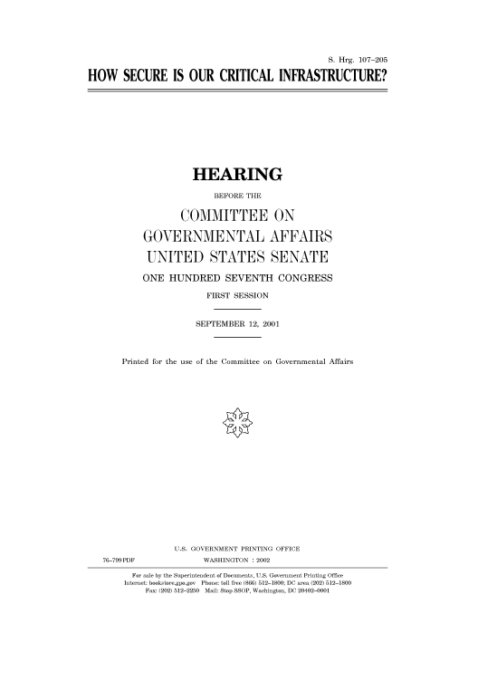 handle is hein.cbhear/cbhearings71158 and id is 1 raw text is: S. Hrg. 107-205
HOW SECURE IS OUR CRITICAL INFRASTRUCTURE?

HEARING
BEFORE THE
COMMITTEE ON
GOVERNMENTAL AFFAIRS
UNITED STATES SENATE
ONE HUNDRED SEVENTH CONGRESS
FIRST SESSION
SEPTEMBER 12, 2001
Printed for the use of the Committee on Governmental Affairs
U.S. GOVERNMENT PRINTING OFFICE
76-799PDF              WASHINGTON : 2002
For sale by the Superintendent of Documents, U.S. Government Printing Office
Internet: bookstore.gpo.gov Phone: toll free (866) 512-1800; DC area (202) 512-1800
Fax: (202) 512-2250 Mail: Stop SSOP, Washington, DC 20402-0001


