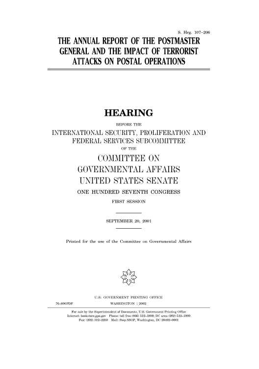 handle is hein.cbhear/cbhearings71159 and id is 1 raw text is: S. Hrg. 107-206
THE ANNUAL REPORT OF THE POSTMASTER
GENERAL AND THE IMPACT OF TERRORIST
ATTACKS ON POSTAL OPERATIONS

HEARING
BEFORE THE
INTERNATIONAL SECURITY, PROLIFERATION AND
FEDERAL SERVICES SUBCOMMITTEE
OF THE
COMMITTEE ON
GOVERNMENTAL AFFAIRS
UNITED STATES SENATE
ONE HUNDRED SEVENTH CONGRESS
FIRST SESSION
SEPTEMBER 20, 2001
Printed for the use of the Committee on Governmental Affairs

76-800PDF

U.S. GOVERNMENT PRINTING OFFICE
WASHINGTON : 2002

For sale by the Superintendent of Documents, U.S. Government Printing Office
Internet: bookstore.gpo.gov Phone: toll free (866) 512-1800; DC area (202) 512-1800
Fax: (202) 512-2250 Mail: Stop SSOP, Washington, DC 20402-0001


