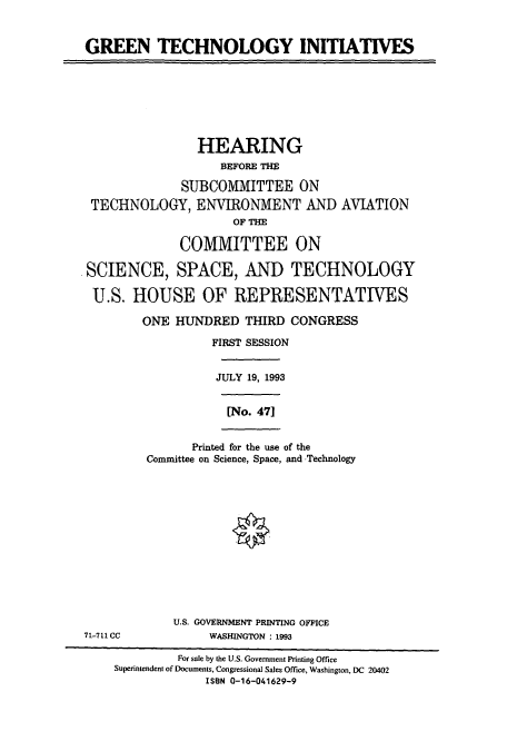 handle is hein.cbhear/cbhearings7116 and id is 1 raw text is: GREEN TECHNOLOGY INITIATIVES

HEARING
BEFORE THE
SUBCOMMITTEE ON
TECHNOLOGY, ENVIRONMENT AND AVIATION
OF THE
COMMITTEE ON
SCIENCE, SPACE, AND TECHNOLOGY
U.S. HOUSE OF REPRESENTATIVES
ONE HUNDRED THIRD CONGRESS
FIRST SESSION
JULY 19, 1993
[No. 471

Printed for the use of the
Committee on Science, Space, and Technology

U.S. GOVERNMENT PRINTING OFFICE
WASHINGTON : 1993

71-711 CC

For sale by the U.S. Government Printing Office
Superintendent of Documents, Congressional Sales Office, Washington, DC 20402
ISBN 0-16-041629-9


