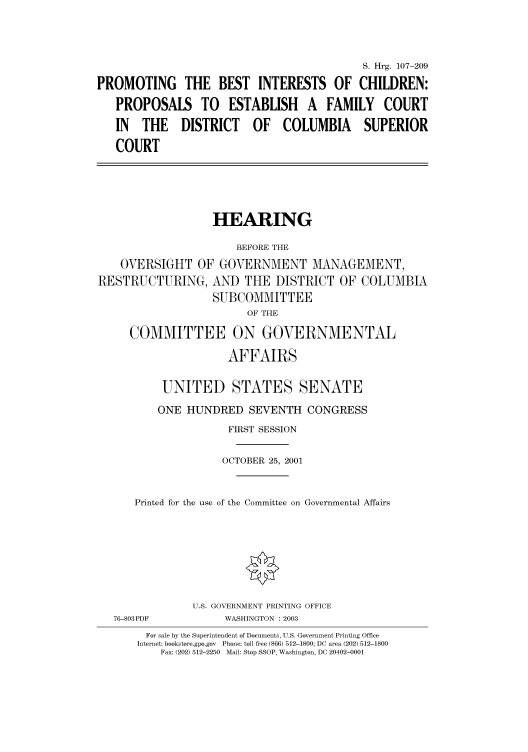handle is hein.cbhear/cbhearings71162 and id is 1 raw text is: S. Hrg. 107-209
PROMOTING THE BEST INTERESTS OF CHILDREN:
PROPOSALS TO ESTABLISH A FAMILY COURT
IN THE DISTRICT OF COLUMBIA SUPERIOR
COURT

HEARING
BEFORE THE
OVERSIGHT OF GOVERNMENT MANAGEMENT,
RESTRUCTURING, AND THE DISTRICT OF COLUMBIA
SUBCOMMITTEE
OF THE
COMMITTEE ON GOVERNMENTAL
AFFAIRS
UNITED STATES SENATE
ONE HUNDRED SEVENTH CONGRESS
FIRST SESSION
OCTOBER 25, 2001
Printed for the use of the Committee on Governmental Affairs

76-803PDF

U.S. GOVERNMENT PRINTING OFFICE
WASHINGTON : 2003

For sale by the Superintendent of Documents, U.S. Government Printing Office
Internet: bookstore.gpo.gov Phone: toll free (866) 512-1800; DC area (202) 512-1800
Fax: (202) 512-2250 Mail: Stop SSOP, Washington, DC 20402-0001


