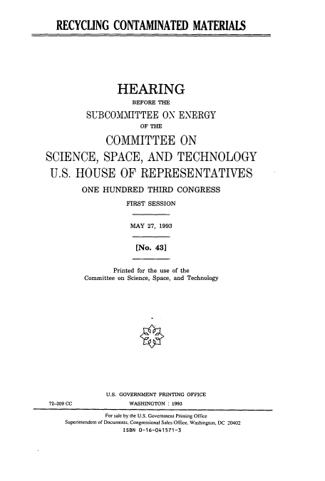 handle is hein.cbhear/cbhearings7117 and id is 1 raw text is: RECYCLING CONTAMINATED MATERIAIS
HEARING
BEFORE THE
SUBCOMMITTEE ON ENERGY
OF THE
COMMITTEE ON
SCIENCE, SPACE, AND TECHNOLOGY
U.S. HOUSE OF REPRESENTATIVES
ONE HUNDRED THIRD CONGRESS
FIRST SESSION
MAY 27, 1993
[No. 431
Printed for the use of the
Committee on Science, Space, and Technology
U.S. GOVERNMENT PRINTING OFFICE
72-309 CC              WASHINGTON : 1993
For sale by the U.S. Government Printing Office
Superintendent of Documents, Congressional Sales Office, Washington, DC 20402
ISBN 0-16-041571-3


