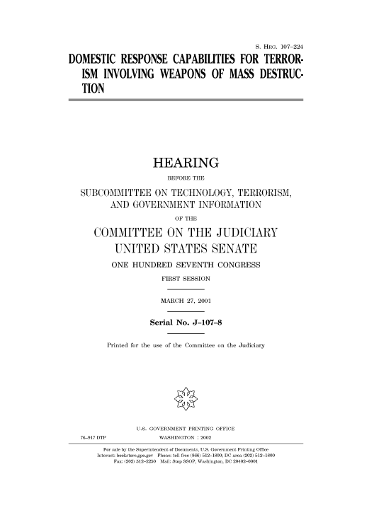 handle is hein.cbhear/cbhearings71174 and id is 1 raw text is: S. HRG. 107-224
DOMESTIC RESPONSE CAPABILITIES FOR TERROR-
ISM INVOLVING WEAPONS OF MASS DESTRUC-
TION

HEARING
BEFORE THE
SUBCOMMITTEE ON TECHNOLOGY, TERRORISM,
AND GOVERNMENT INFORMATION
OF THE
COMMITTEE ON THE JUDICIARY
UNITED STATES SENATE
ONE HUNDRED SEVENTH CONGRESS
FIRST SESSION
MARCH 27, 2001
Serial No. J-107-8
Printed for the use of the Committee on the Judiciary
U.S. GOVERNMENT PRINTING OFFICE
76-917 DTP            WASHINGTON : 2002
For sale by the Superintendent of Documents, U.S. Government Printing Office
Internet: bookstore.gpo.gov  Phone: toll free (866) 512-1800; DC area (202) 512-1800
Fax: (202) 512-2250  Mail: Stop SSOP, Washington, DC 20402-0001


