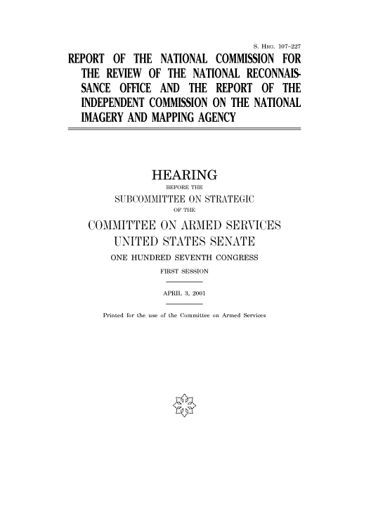 handle is hein.cbhear/cbhearings71176 and id is 1 raw text is: S. HRG. 107-227
REPORT OF THE NATIONAL COMMISSION FOR
THE REVIEW OF THE NATIONAL RECONNAIS-
SANCE OFFICE AND THE REPORT OF THE
INDEPENDENT COMMISSION ON THE NATIONAL
IMAGERY AND MAPPING AGENCY
HEARING
BEFORE THE
SUBCOMMITTEE ON STRATEGIC
OF THE
COMMITTEE ON ARMED SERVICES
UNITED STATES SENATE
ONE HUNDRED SEVENTH CONGRESS
FIRST SESSION
APRIL 3, 2001

Printed for the use of the Committee on Armed Services


