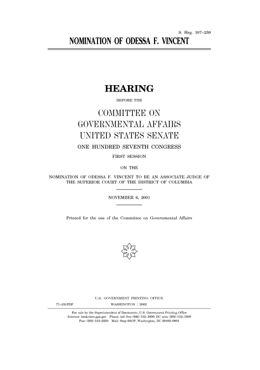 handle is hein.cbhear/cbhearings71200 and id is 1 raw text is: S. Hrg. 107-259
NOMINATION OF ODESSA F. VINCENT
HEARING
BEFORE THE
COMMITTEE ON
GOVERNMENTAL AFFAIRS
UNITED STATES SENATE
ONE HUNDRED SEVENTH CONGRESS
FIRST SESSION
ON THE
NOMINATION OF ODESSA F. VINCENT TO BE AN ASSOCIATE JUDGE OF
THE SUPERIOR COURT OF THE DISTRICT OF COLUMBIA
NOVEMBER 6, 2001
Printed for the use of the Committee on Governmental Affairs
U.S. GOVERNMENT PRINTING OFFICE
77-435PDF           WASHINGTON : 2002
For sale by the Superintendent of Documents, U.S. Government Printing Office
Internet: bookstore.gpo.gov Phone: toll free (866) 512-1800; DC area (202) 512-1800
Fax: (202) 512-2250 Mail: Stop SSOP, Washington, DC 20402-0001


