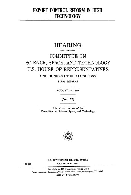 handle is hein.cbhear/cbhearings7122 and id is 1 raw text is: EXPORT CONTROL REFORM IN HIGH
TECHNOLOGY

HEARING
BEFORE THE
COMMITTEE ON
SCIENCE, SPACE, AND TECHNOLOGY
U.S. HOUSE OF REPRESENTATIVES
ONE HUNDRED THIRD CONGRESS
FIRST SESSION
AUGUST 13, 1993
[No. 571
Printed for the use of the
Committee on Science, Space, and Technology

U.S. GOVERNMENT PRINTING OFFICE
WASHINGTON : 1993

73-890

For sale by the U.S. Government Printing Office
Superintendent of Documents, Congressional Sales Office, Washington, DC 20402
ISBN 0-16-043263-4


