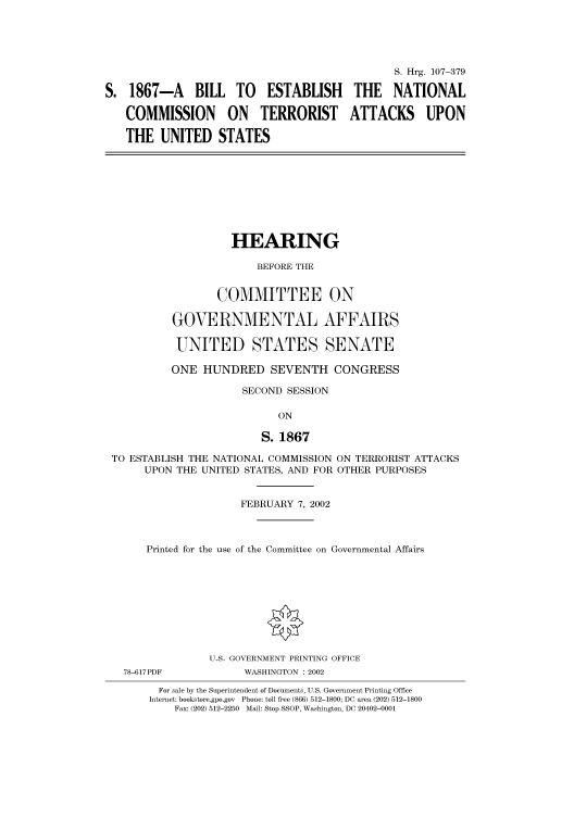 handle is hein.cbhear/cbhearings71298 and id is 1 raw text is: S. Hrg. 107-379
S. 1867-A BILL TO ESTABLISH THE NATIONAL
COMMISSION ON TERRORIST ATTACKS UPON
THE UNITED STATES

HEARING
BEFORE THE
COMMITTEE ON
GOVERNMENTAL AFFAIRS
UNITED STATES SENATE

ONE HUNDRED SEVENTH CONGRESS
SECOND SESSION
ON
S. 1867
TO ESTABLISH THE NATIONAL COMMISSION ON TERRORIST ATTACKS
UPON THE UNITED STATES, AND FOR OTHER PURPOSES
FEBRUARY 7, 2002
Printed for the use of the Committee on Governmental Affairs
U.S. GOVERNMENT PRINTING OFFICE
78-617PDF                    WASHINGTON : 2002
For sale by the Superintendent of Documents, U.S. Government Printing Office
Internet: bookstore.gpo.gov Phone: toll free (866) 512-1800; DC area (202) 512-1800
Fax: (202) 512-2250 Mail: Stop SSOP, Washington, DC 20402-0001


