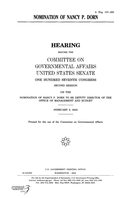 handle is hein.cbhear/cbhearings71299 and id is 1 raw text is: S. Hrg. 107-380
NOMINATION OF NANCY P. DORN
HEARING
BEFORE THE
COMMITTEE ON
GOVERNMENTAL AFFAIRS
UNITED STATES SENATE
ONE HUNDRED SEVENTH CONGRESS
SECOND SESSION
ON THE
NOMINATION OF NANCY P. DORN TO BE DEPUTY DIRECTOR OF THE
OFFICE OF MANAGEMENT AND BUDGET
FEBRUARY 8, 2002
Printed for the use of the Committee on Governmental Affairs
U.S. GOVERNMENT PRINTING OFFICE
78-618 PDF           WASHINGTON : 2002
For sale by the Superintendent of Documents, U.S. Government Printing Office
Internet: bookstore.gpo.gov  Phone: toll free (866) 512-1800; DC area (202) 512-1800
Fax: (202) 512-2250  Mail: Stop SSOP, Washington, DC 20402-0001
AUTHENTrICAfED
US. GOVERNMENT
INFORMArION
GP


