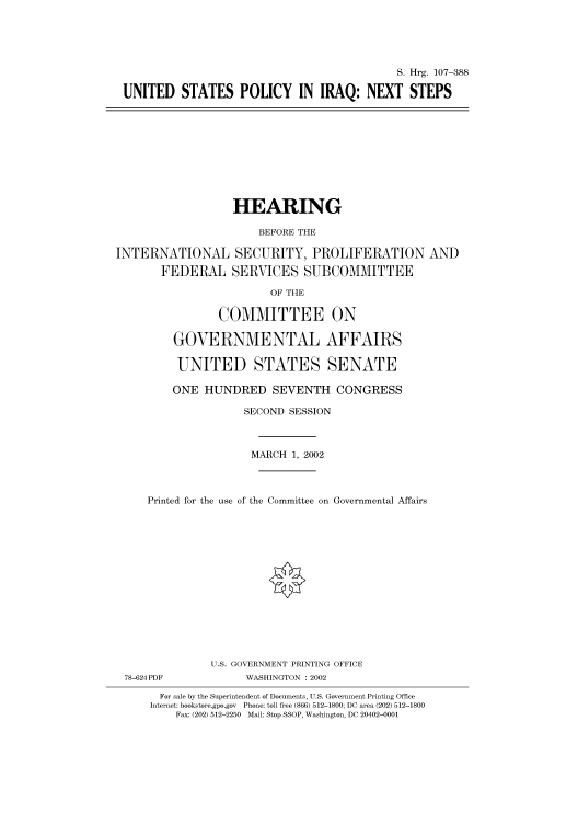 handle is hein.cbhear/cbhearings71305 and id is 1 raw text is: S. Hrg. 107-388
UNITED STATES POLICY IN IRAQ: NEXT STEPS

HEARING
BEFORE THE
INTERNATIONAL SECURITY, PROLIFERATION AND
FEDERAL SERVICES SUBCOMMITTEE
OF THE
COMMITTEE ON
GOVERNMENTAL AFFAIRS
UNITED STATES SENATE
ONE HUNDRED SEVENTH CONGRESS
SECOND SESSION
MARCH 1, 2002
Printed for the use of the Committee on Governmental Affairs
U.S. GOVERNMENT PRINTING OFFICE
78-624PDF            WASHINGTON : 2002
For sale by the Superintendent of Documents, U.S. Government Printing Office
Internet: bookstore.gpo.gov Phone: toll free (866) 512-1800; DC area (202) 512-1800
Fax: (202) 512-2250 Mail: Stop SSOP, Washington, DC 20402-0001


