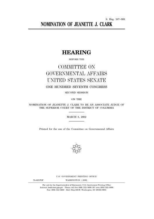 handle is hein.cbhear/cbhearings71306 and id is 1 raw text is: S. Hrg. 107-389
NOMINATION OF JEANETTE J. CLARK
HEARING
BEFORE THE
COMMITTEE ON
GOVERNMENTAL AFFAIRS
UNITED STATES SENATE
ONE HUNDRED SEVENTH CONGRESS
SECOND SESSION
ON THE
NOMINATION OF JEANETTE J. CLARK TO BE AN ASSOCIATE JUDGE OF
THE SUPERIOR COURT OF THE DISTRICT OF COLUMBIA
MARCH 5, 2002
Printed for the use of the Committee on Governmental Affairs
U.S. GOVERNMENT PRINTING OFFICE
78-625PDF           WASHINGTON : 2002
For sale by the Superintendent of Documents, U.S. Government Printing Office
Internet: bookstore.gpo.gov Phone: toll free (866) 512-1800; DC area (202) 512-1800
Fax: (202) 512-2250 Mail: Stop SSOP, Washington, DC 20402-0001


