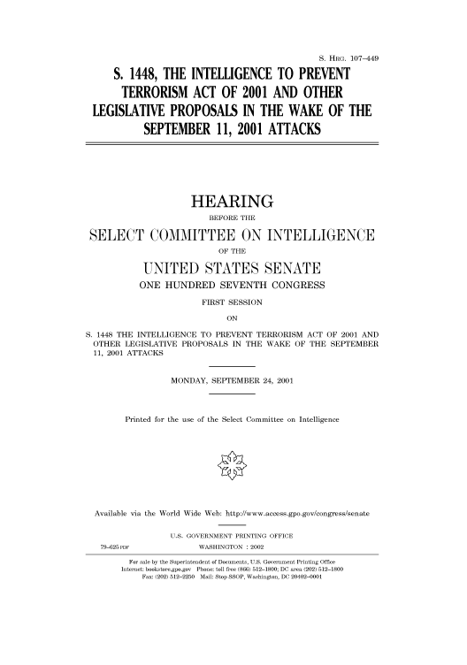 handle is hein.cbhear/cbhearings71353 and id is 1 raw text is: S. HRG. 107-449
S. 1448, THE INTELLIGENCE TO PREVENT
TERRORISM ACT OF 2001 AND OTHER
LEGISLATIVE PROPOSALS IN THE WAKE OF THE
SEPTEMBER 11, 2001 ATTACKS

HEARING
BEFORE THE
SELECT COMMITTEE ON INTELLIGENCE
OF THE
UNITED STATES SENATE
ONE HUNDRED SEVENTH CONGRESS
FIRST SESSION
ON
S. 1448 THE INTELLIGENCE TO PREVENT TERRORISM ACT OF 2001 AND
OTHER LEGISLATIVE PROPOSALS IN THE WAKE OF THE SEPTEMBER
11, 2001 ATTACKS
MONDAY, SEPTEMBER 24, 2001
Printed for the use of the Select Committee on Intelligence
Available via the World Wide Web: http://www.access.gpo.gov/congress/senate

79-625 PDF

U.S. GOVERNMENT PRINTING OFFICE
WASHINGTON : 2002

For sale by the Superintendent of Documents, U.S. Government Printing Office
Internet: bookstore.gpo.gov Phone: toll free (866) 512-1800; DC area (202) 512-1800
Fax: (202) 512-2250 Mail: Stop SSOP, Washington, DC 20402-0001


