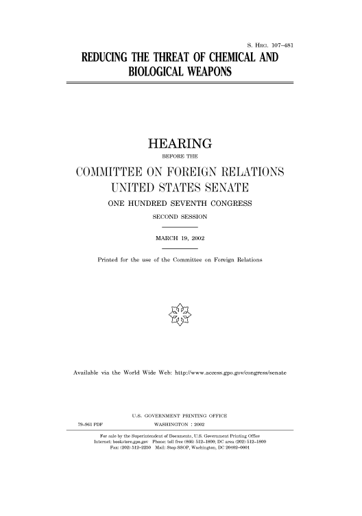 handle is hein.cbhear/cbhearings71376 and id is 1 raw text is: S. HRG. 107-481
REDUCING THE THREAT OF CHEMICAL AND
BIOLOGICAL WEAPONS

HEARING
BEFORE THE
COMMITTEE ON FOREIGN RELATIONS
UNITED STATES SENATE
ONE HUNDRED SEVENTH CONGRESS
SECOND SESSION
MARCH 19, 2002
Printed for the use of the Committee on Foreign Relations
Available via the World Wide Web: http://www.access.gpo.gov/congress/senate

U.S. GOVERNMENT PRINTING OFFICE
79-961 PDF                      WASHINGTON : 2002
For sale by the Superintendent of Documents, U.S. Government Printing Office
Internet: bookstore.gpo.gov Phone: toll free (866) 512-1800; DC area (202) 512-1800
Fax: (202) 512-2250 Mail: Stop SSOP, Washington, DC 20402-0001


