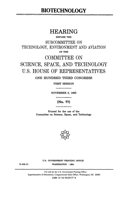 handle is hein.cbhear/cbhearings7138 and id is 1 raw text is: BIOTECHNOLOGY

HEARING
BEFORE THE
SUBCOMMITTEE ON
TECHNOLOGY, ENVIRONMENT AND AVIATION
OF THE
COMMITTEE ON
SCIENCE, SPACE, AND TECHNOLOGY
U.S. HOUSE OF REPRESENTATIVES
ONE HUNDRED THIRD CONGRESS
FIRST SESSION
NOVEMBER 8, 1993
[No. 77]
Printed for the use of the
Committee on Science, Space, and Technology

U.S. GOVERNMENT PRINTING OFFICE
WASHINGTON : 1994

75-508 CC

For sale by the U.S. Government Printing Office
Superintendent of Documents, Congressional Sales Office, Washington, DC 20402
ISBN 0-16-043517-X



