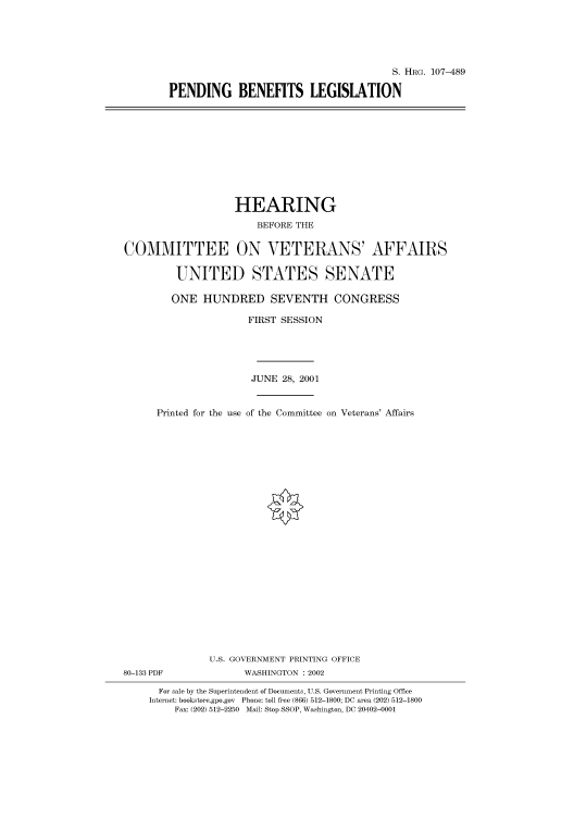 handle is hein.cbhear/cbhearings71386 and id is 1 raw text is: S. HRG. 107-489
PENDING BENEFITS LEGISLATION

HEARING
BEFORE THE
COMMITTEE ON VETERANS' AFFAIRS
UNITED STATES SENATE
ONE HUNDRED SEVENTH CONGRESS
FIRST SESSION
JUNE 28, 2001
Printed for the use of the Committee on Veterans' Affairs
U.S. GOVERNMENT PRINTING OFFICE

80-133 PDF

WASHINGTON : 2002

For sale by the Superintendent of Documents, U.S. Government Printing Office
Internet: bookstore.gpo.gov Phone: toll free (866) 512-1800; DC area (202) 512-1800
Fax: (202) 512-2250 Mail: Stop SSOP, Washington, DC 20402-0001



