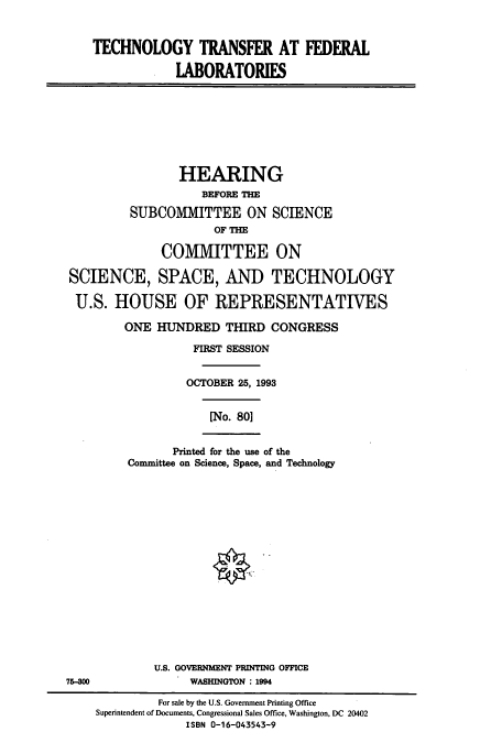 handle is hein.cbhear/cbhearings7139 and id is 1 raw text is: TECHNOLOGY TRANSFER AT FEDERAL
LABORATORIES
HEARING
BEFORE THE
SUBCOMMITTEE ON SCIENCE
OF THE
COMIMITTEE ON
SCIENCE, SPACE, AND TECHNOLOGY
U.S. HOUSE OF REPRESENTATIVES
ONE HUNDRED THIRD CONGRESS
FIRST SESSION
OCTOBER 25, 1993
[No. 80]
Printed for the use of the
Committee on Science, Space, and Technology
U.S. GOVERNMENT PRINTING OFFICE
75-800                WASHINGTON : 1994
For sale by the U.S. Government Printing Office
Superintendent of Documents, Congressional Sales Office, Washington, DC 20402
ISBN 0-16-043543-9


