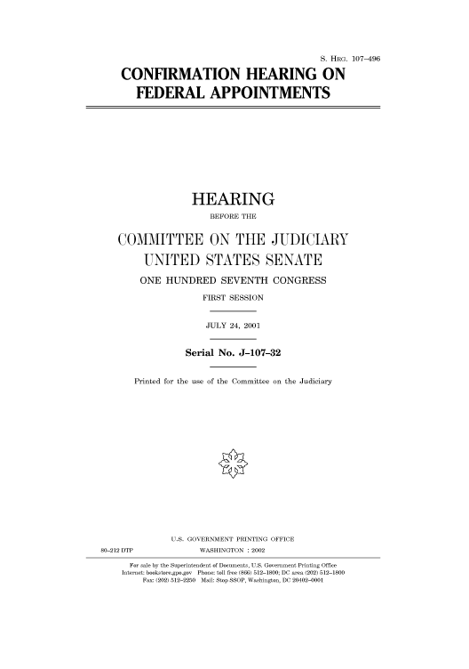 handle is hein.cbhear/cbhearings71391 and id is 1 raw text is: S. HRG. 107-496
CONFIRMATION HEARING ON
FEDERAL APPOINTMENTS

HEARING
BEFORE THE
COMMITTEE ON THE JUDICIARY
UNITED STATES SENATE
ONE HUNDRED SEVENTH CONGRESS
FIRST SESSION
JULY 24, 2001
Serial No. J-107-32
Printed for the use of the Committee on the Judiciary
U.S. GOVERNMENT PRINTING OFFICE
80-212 DTP              WASHINGTON : 2002
For sale by the Superintendent of Documents, U.S. Government Printing Office
Internet: bookstore.gpo.gov Phone: toll free (866) 512-1800; DC area (202) 512-1800
Fax: (202) 512-2250 Mail: Stop SSOP, Washington, DC 20402-0001



