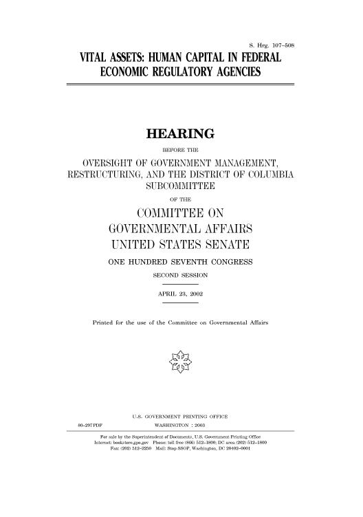 handle is hein.cbhear/cbhearings71400 and id is 1 raw text is: S. Hrg. 107-508
VITAL ASSETS: HUMAN CAPITAL IN FEDERAL
ECONOMIC REGULATORY AGENCIES

HEARING
BEFORE THE
OVERSIGHT OF GOVERNMENT MANAGEMENT,
RESTRUCTURING, AND THE DISTRICT OF COLUMBIA
SUBCOMMITTEE
OF THE
COMMITTEE ON
GOVERNMENTAL AFFAIRS
UNITED STATES SENATE
ONE HUNDRED SEVENTH CONGRESS
SECOND SESSION
APRIL 23, 2002
Printed for the use of the Committee on Governmental Affairs

80-297PDF

U.S. GOVERNMENT PRINTING OFFICE
WASHINGTON : 2003

For sale by the Superintendent of Documents, U.S. Government Printing Office
Internet: bookstore.gpo.gov Phone: toll free (866) 512-1800; DC area (202) 512-1800
Fax: (202) 512-2250 Mail: Stop SSOP, Washington, DC 20402-0001


