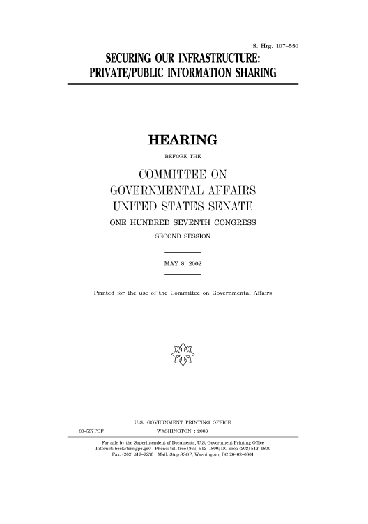 handle is hein.cbhear/cbhearings71431 and id is 1 raw text is: S. Hrg. 107-550
SECURING OUR INFRASTRUCTURE:
PRIVATE/PUBLIC INFORMATION SHARING

HEARING
BEFORE THE
COMMITTEE ON
GOVERNMENTAL AFFAIRS
UNITED STATES SENATE
ONE HUNDRED SEVENTH CONGRESS
SECOND SESSION

MAY 8, 2002

Printed for the use of the Committee on Governmental Affairs
U.S. GOVERNMENT PRINTING OFFICE
80-597PDF                      WASHINGTON : 2003
For sale by the Superintendent of Documents, U.S. Government Printing Office
Internet: bookstore.gpo.gov Phone: toll free (866) 512-1800; DC area (202) 512-1800
Fax: (202) 512-2250 Mail: Stop SSOP, Washington, DC 20402-0001


