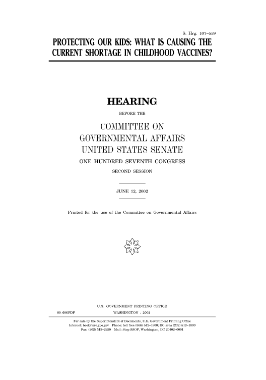 handle is hein.cbhear/cbhearings71440 and id is 1 raw text is: S. Hrg. 107-559
PROTECTING OUR KIDS: WHAT IS CAUSING THE
CURRENT SHORTAGE IN CHILDHOOD VACCINES?

HEARING
BEFORE THE
COMMITTEE ON
GOVERNMENTAL AFFAIRS
UNITED STATES SENATE
ONE HUNDRED SEVENTH CONGRESS
SECOND SESSION
JUNE 12, 2002
Printed for the use of the Committee on Governmental Affairs

80-606PDF

U.S. GOVERNMENT PRINTING OFFICE
WASHINGTON : 2002

For sale by the Superintendent of Documents, U.S. Government Printing Office
Internet: bookstore.gpo.gov Phone: toll free (866) 512-1800; DC area (202) 512-1800
Fax: (202) 512-2250 Mail: Stop SSOP, Washington, DC 20402-0001


