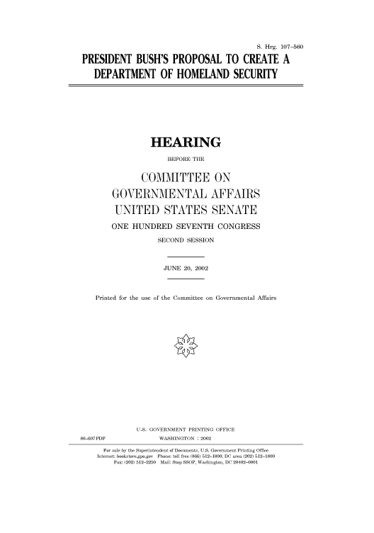 handle is hein.cbhear/cbhearings71441 and id is 1 raw text is: S. Hrg. 107-560
PRESIDENT BUSH'S PROPOSAL TO CREATE A
DEPARTMENT OF HOMELAND SECURITY

HEARING
BEFORE THE
COMMITTEE ON
GOVERNMENTAL AFFAIRS
UNITED STATES SENATE
ONE HUNDRED SEVENTH CONGRESS
SECOND SESSION
JUNE 20, 2002
Printed for the use of the Committee on Governmental Affairs
U.S. GOVERNMENT PRINTING OFFICE
80-607PDF               WASHINGTON : 2002
For sale by the Superintendent of Documents, U.S. Government Printing Office
Internet: bookstore.gpo.gov  Phone: toll free (866) 512-1800; DC area (202) 512-1800
Fax: (202) 512-2250 Mail: Stop SSOP, Washington, DC 20402-0001


