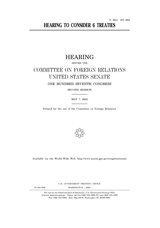 handle is hein.cbhear/cbhearings71478 and id is 1 raw text is: S. HRG. 107-594
HEARING TO CONSIDER 6 TREATIES

HEARING
BEFORE THE
COMMITTEE ON FOREIGN RELATIONS
UNITED STATES SENATE
ONE HUNDRED SEVENTH CONGRESS
SECOND SESSION
MAY 7, 2002
Printed for the use of the Committee on Foreign Relations
Available via the World Wide Web: http://www.access.gpo.gov/congress/senate
U.S. GOVERNMENT PRINTING OFFICE
81-051 PDF               WASHINGTON : 2002
For sale by the Superintendent of Documents, U.S. Government Printing Office
Internet: bookstore.gpo.gov Phone: toll free (866) 512-1800; DC area (202) 512-1800
Fax: (202) 512-2250 Mail: Stop SSOP, Washington, DC 20402-0001



