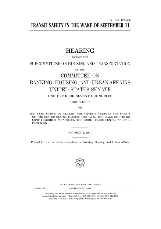 handle is hein.cbhear/cbhearings71503 and id is 1 raw text is: S. HRG. 107-620
TRANSIT SAFETY IN THE WAKE OF SEPTEMBER 11
HEARING
BEFORE THE
SUBCOMMITTEE ON HOUSING AND TRANSPORTATION
OF THE
COMMITTEE ON
BANKING, HOUSING, AND URBAN AFFAIRS
UNITED STATES SENATE
ONE HUNDRED SEVENTH CONGRESS
FIRST SESSION
ON
THE EXAMINATION OF CERTAIN INITIATIVES TO ENSURE THE SAFETY
OF THE UNITED STATES TRANSIT SYSTEM IN THE WAKE OF THE RE-
CENT TERRORIST ATTACKS ON THE WORLD TRADE CENTER AND THE
PENTAGON
OCTOBER 4, 2001
Printed for the use of the Committee on Banking, Housing, and Urban Affairs
U.S. GOVERNMENT PRINTING OFFICE
81-324 PDF          WASHINGTON : 2002
For sale by the Superintendent of Documents, U.S. Government Printing Office
Internet: bookstore.gpo.gov Phone: toll free (866) 512-1800; DC area (202) 512-1800
Fax: (202) 512-2250 Mail: Stop SSOP, Washington, DC 20402-0001


