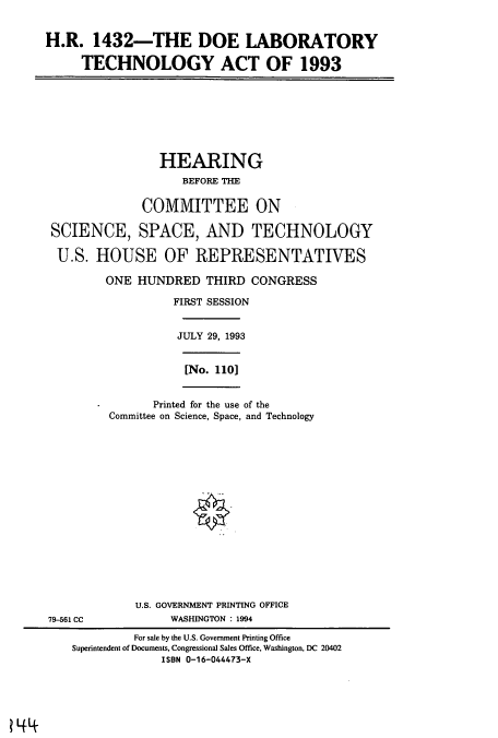 handle is hein.cbhear/cbhearings7151 and id is 1 raw text is: H.R. 1432-THE DOE LABORATORY
TECHNOLOGY ACT OF 1993
HEARING
BEFORE THE
COMMITTEE ON
SCIENCE, SPACE, AND TECHNOLOGY
U.S. HOUSE OF REPRESENTATIVES
ONE HUNDRED THIRD CONGRESS
FIRST SESSION
JULY 29, 1993
[No. 110]
Printed for the use of the
Committee on Science, Space, and Technology
U.S. GOVERNMENT PRINTING OFFICE
79-561 CC            WASHINGTON : 1994
For sale by the U.S. Government Printing Office
Superintendent of Documents, Congressional Sales Office, Washington, DC 20402
ISBN 0-16-044473-X

? 1+4~


