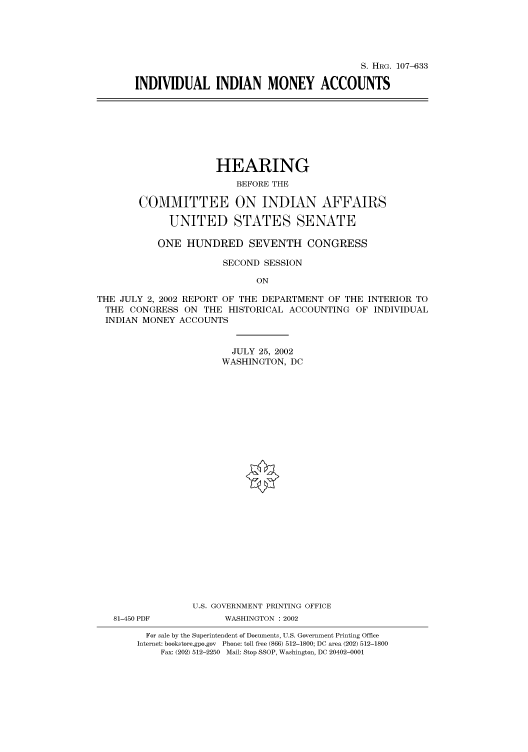 handle is hein.cbhear/cbhearings71514 and id is 1 raw text is: S. HRG. 107-633
INDIVIDUAL INDIAN MONEY ACCOUNTS

HEARING
BEFORE THE
COMMITTEE ON INDIAN AFFAIRS
UNITED STATES SENATE
ONE HUNDRED SEVENTH CONGRESS
SECOND SESSION
ON
THE JULY 2, 2002 REPORT OF THE DEPARTMENT OF THE INTERIOR TO
THE CONGRESS ON THE HISTORICAL ACCOUNTING OF INDIVIDUAL
INDIAN MONEY ACCOUNTS
JULY 25, 2002
WASHINGTON, DC
U.S. GOVERNMENT PRINTING OFFICE
81-450 PDF          WASHINGTON : 2002
For sale by the Superintendent of Documents, U.S. Government Printing Office
Internet: bookstore.gpo.gov Phone: toll free (866) 512-1800; DC area (202) 512-1800
Fax: (202) 512-2250 Mail: Stop SSOP, Washington, DC 20402-0001


