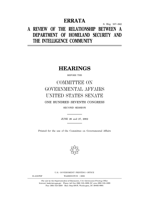 handle is hein.cbhear/cbhearings71527 and id is 1 raw text is: ERRATA
S. Hrg. 107-562
A REVIEW OF THE RELATIONSHIP BETWEEN A
DEPARTMENT OF HOMELAND SECURITY AND
THE INTELLIGENCE COMMUNITY

HEARINGS
BEFORE THE
COMMITTEE ON
GOVERNMENTAL AFFAIRS
UNITED STATES SENATE
ONE HUNDRED SEVENTH CONGRESS
SECOND SESSION
JUNE 26 and 27, 2002
Printed for the use of the Committee on Governmental Affairs

81-618PDF

U.S. GOVERNMENT PRINTING OFFICE
WASHINGTON : 2002

For sale by the Superintendent of Documents, U.S. Government Printing Office
Internet: bookstore.gpo.gov Phone: toll free (866) 512-1800; DC area (202) 512-1800
Fax: (202) 512-2250 Mail: Stop SSOP, Washington, DC 20402-0001



