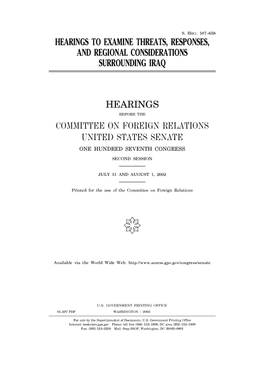 handle is hein.cbhear/cbhearings71538 and id is 1 raw text is: S. HRG. 107-658
HEARINGS TO EXAMINE THREATS, RESPONSES,
AND REGIONAL CONSIDERATIONS
SURROUNDING IRAQ

HEARINGS
BEFORE THE
COMMITTEE ON FOREIGN RELATIONS
UNITED STATES SENATE
ONE HUNDRED SEVENTH CONGRESS
SECOND SESSION
JULY 31 AND AUGUST 1, 2002
Printed for the use of the Committee on Foreign Relations
Available via the World Wide Web: http://www.access.gpo.gov/congress/senate
U.S. GOVERNMENT PRINTING OFFICE
81-697 PDF               WASHINGTON : 2002
For sale by the Superintendent of Documents, U.S. Government Printing Office
Internet: bookstore.gpo.gov Phone: toll free (866) 512-1800; DC area (202) 512-1800
Fax: (202) 512-2250 Mail: Stop SSOP, Washington, DC 20402-0001


