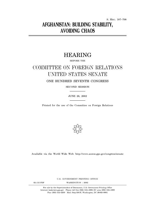 handle is hein.cbhear/cbhearings71585 and id is 1 raw text is: S. HRG. 107-708
AFGHANISTAN: BUILDING STABILITY,
AVOIDING CHAOS

HEARING
BEFORE THE
COMMITTEE ON FOREIGN RELATIONS
UNITED STATES SENATE
ONE HUNDRED SEVENTH CONGRESS
SECOND SESSION
JUNE 26, 2002
Printed for the use of the Committee on Foreign Relations
Available via the World Wide Web: http://www.access.gpo.gov/congress/senate
U.S. GOVERNMENT PRINTING OFFICE

82-115 PDF

WASHINGTON : 2002

For sale by the Superintendent of Documents, U.S. Government Printing Office
Internet: bookstore.gpo.gov Phone: toll free (866) 512-1800; DC area (202) 512-1800
Fax: (202) 512-2250 Mail: Stop SSOP, Washington, DC 20402-0001


