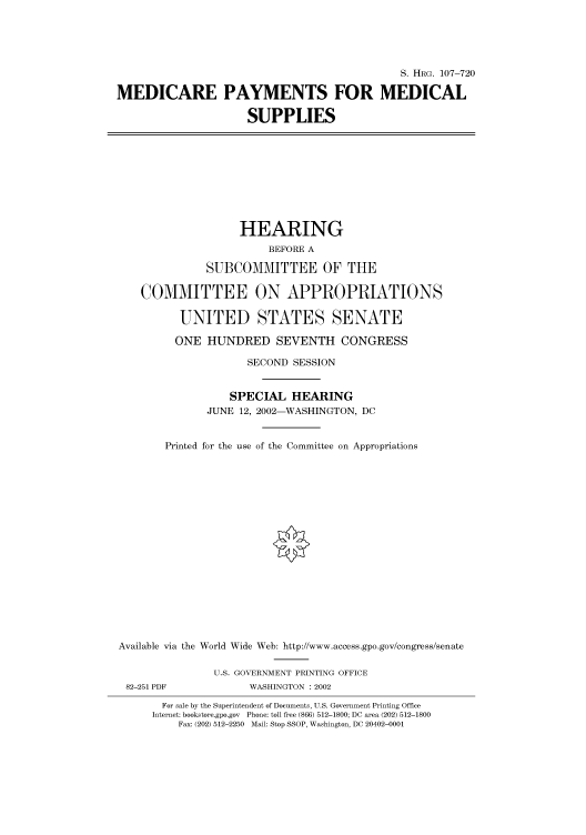 handle is hein.cbhear/cbhearings71589 and id is 1 raw text is: S. HRG. 107-720
MEDICARE PAYMENTS FOR MEDICAL
SUPPLIES
HEARING
BEFORE A
SUBCOMMITTEE OF THE
COMMITTEE ON APPROPRIATIONS
UNITED STATES SENATE
ONE HUNDRED SEVENTH CONGRESS
SECOND SESSION
SPECIAL HEARING
JUNE 12, 2002-WASHINGTON, DC
Printed for the use of the Committee on Appropriations
Available via the World Wide Web: http://www.access.gpo.gov/congress/senate
U.S. GOVERNMENT PRINTING OFFICE
82-251 PDF             WASHINGTON : 2002
For sale by the Superintendent of Documents, U.S. Government Printing Office
Internet: bookstore.gpo.gov Phone: toll free (866) 512-1800; DC area (202) 512-1800
Fax: (202) 512-2250 Mail: Stop SSOP, Washington, DC 20402-0001


