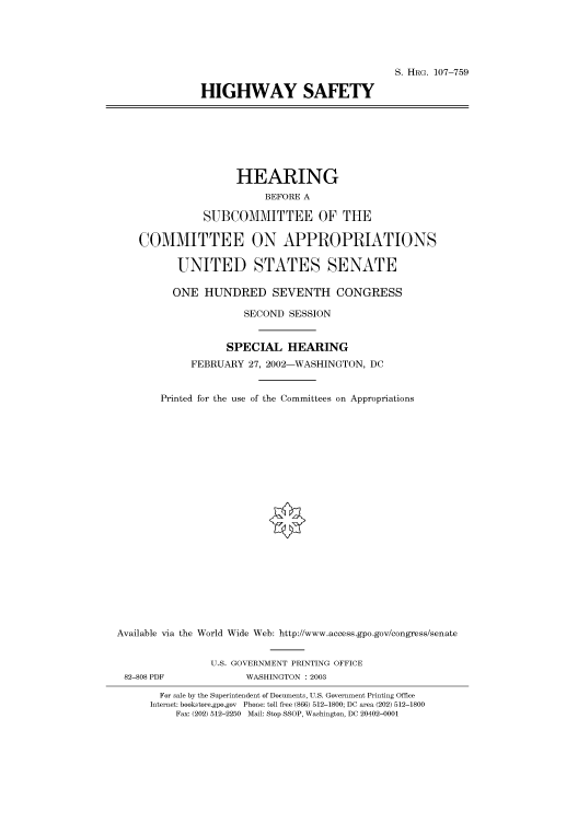 handle is hein.cbhear/cbhearings71628 and id is 1 raw text is: S. HRG. 107-759
HIGHWAY SAFETY

HEARING
BEFORE A
SUBCOMMITTEE OF THE
COMMITTEE ON APPROPRIATIONS
UNITED STATES SENATE
ONE HUNDRED SEVENTH CONGRESS
SECOND SESSION
SPECIAL HEARING
FEBRUARY 27, 2002-WASHINGTON, DC
Printed for the use of the Committees on Appropriations
Available via the World Wide Web: http://www.access.gpo.gov/congress/senate
U.S. GOVERNMENT PRINTING OFFICE
82-808 PDF              WASHINGTON : 2003
For sale by the Superintendent of Documents, U.S. Government Printing Office
Internet: bookstore.gpo.gov Phone: toll free (866) 512-1800; DC area (202) 512-1800
Fax: (202) 512-2250 Mail: Stop SSOP, Washington, DC 20402-0001


